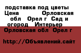 подставка под цветы › Цена ­ 6 000 - Орловская обл., Орел г. Сад и огород » Интерьер   . Орловская обл.,Орел г.